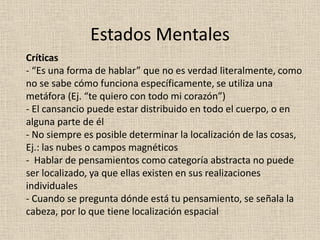 Críticas
- “Es una forma de hablar” que no es verdad literalmente, como
no se sabe cómo funciona específicamente, se utiliza una
metáfora (Ej. “te quiero con todo mi corazón”)
- El cansancio puede estar distribuido en todo el cuerpo, o en
alguna parte de él
- No siempre es posible determinar la localización de las cosas,
Ej.: las nubes o campos magnéticos
- Hablar de pensamientos como categoría abstracta no puede
ser localizado, ya que ellas existen en sus realizaciones
individuales
- Cuando se pregunta dónde está tu pensamiento, se señala la
cabeza, por lo que tiene localización espacial
Estados Mentales
 