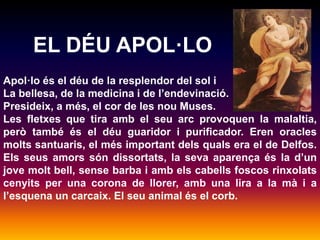 EL DÉU APOL·LO 
Apol·lo és el déu de la resplendor del sol i 
La bellesa, de la medicina i de l’endevinació. 
Presideix, a més, el cor de les nou Muses. 
Les fletxes que tira amb el seu arc provoquen la malaltia, 
però també és el déu guaridor i purificador. Eren oracles 
molts santuaris, el més important dels quals era el de Delfos. 
Els seus amors són dissortats, la seva aparença és la d’un 
jove molt bell, sense barba i amb els cabells foscos rinxolats 
cenyits per una corona de llorer, amb una lira a la mà i a 
l’esquena un carcaix. El seu animal és el corb. 
 