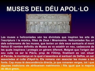 MUSES DEL DÉU APOL·LO 
Les muses o heliconíades són les divinitats que inspiren les arts de 
l'escriptura i la música, filles de Zeus i Mnemosine. Heliconíades fou un 
dels sobrenoms de les muses, que tenien un dels seus santuaris al mont 
Helicó El nombre definitiu de Muses es va establir en nou, cadascuna de 
les quals inspirava i protegia un gènere diferent. Malgrat que l'origen del 
seu culte va ser la Pièria, prop de l'Olimp, finalment es van situar 
al Parnàs, la muntanya en la qual s'assentava el santuari de Delfos, en ser 
associades al culte d'Apol·lo. Els romans van associar les muses a les 
fonts. Cap musa té descendència directa, ja que romanen verges, tot i que 
algunes tradicions els atribueixen matrimonis i fills igual que la majoria 
de déus grecs. 
 