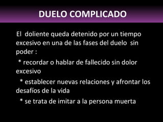 El  doliente queda detenido por un tiempo excesivo en una de las fases del duelo  sin poder : * recordar o hablar de fallecido sin dolor  excesivo * establecer nuevas relaciones y afrontar los desafíos de la vida * se trata de imitar a la persona muerta DUELO COMPLICADO 