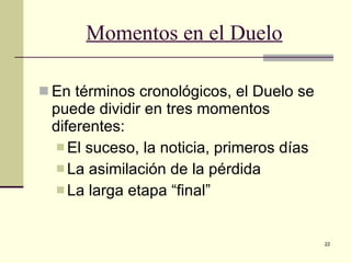 Momentos en el Duelo En términos cronológicos, el Duelo se puede dividir en tres momentos diferentes: El suceso, la noticia, primeros días La asimilación de la pérdida La larga etapa “final” 