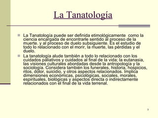 La Tanatología La Tanatología puede ser definida etimológicamente  como la ciencia encargada de encontrarle sentido al proceso de la muerte. y al proceso de duelo subsiguiente. Es el estudio de todo lo relacionado con el morir, la muerte, las pérdidas y el duelo. La tanatología alude también a todo lo relacionado con los cuidados paliativos y cuidados al final de la vida; la eutanasia, las visiones culturales abordadas desde la antropología y la sociología. Considera también los funerales, historia, hospicios, ritos, dolor, suicidio, y otros aspectos relacionados. Implica dimensiones económicas, psicológicas, sociales, morales, espirituales, biológicas y aspectos directa o indirectamente relacionados con el final de la vida   terrenal. 
