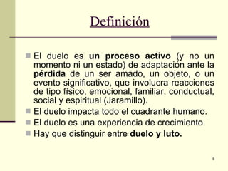 Definición El duelo es  un proceso activo  (y no un momento ni un estado) de adaptación ante la  pérdida  de un ser amado, un objeto, o un evento significativo, que involucra reacciones de tipo físico, emocional, familiar, conductual, social y espiritual (Jaramillo). El duelo impacta todo el cuadrante humano. El duelo es una experiencia de crecimiento. Hay que distinguir entre  duelo y luto. 
