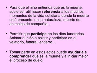 • Para que el niño entienda qué es la muerte,
  suele ser útil hacer referencia a los muchos
  momentos de la vida cotidiana donde la muerte
  está presente: en la naturaleza, muerte de
  animales de compañía...

• Permitir que participe en los ritos funerarios.
  Animar al niño a asistir y participar en el
  velatorio, funeral, entierro…

• Tomar parte en estos actos puede ayudarle a
  comprender qué es la muerte y a iniciar mejor
  el proceso de duelo.
 