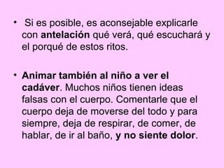 • Si es posible, es aconsejable explicarle
  con antelación qué verá, qué escuchará y
  el porqué de estos ritos.

• Animar también al niño a ver el
  cadáver. Muchos niños tienen ideas
  falsas con el cuerpo. Comentarle que el
  cuerpo deja de moverse del todo y para
  siempre, deja de respirar, de comer, de
  hablar, de ir al baño, y no siente dolor.
 