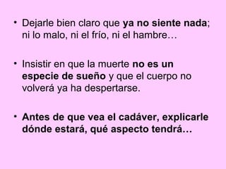 • Dejarle bien claro que ya no siente nada;
  ni lo malo, ni el frío, ni el hambre…

• Insistir en que la muerte no es un
  especie de sueño y que el cuerpo no
  volverá ya ha despertarse.

• Antes de que vea el cadáver, explicarle
  dónde estará, qué aspecto tendrá…
 