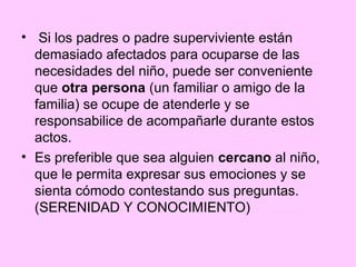 • Si los padres o padre superviviente están
  demasiado afectados para ocuparse de las
  necesidades del niño, puede ser conveniente
  que otra persona (un familiar o amigo de la
  familia) se ocupe de atenderle y se
  responsabilice de acompañarle durante estos
  actos.
• Es preferible que sea alguien cercano al niño,
  que le permita expresar sus emociones y se
  sienta cómodo contestando sus preguntas.
  (SERENIDAD Y CONOCIMIENTO)
 