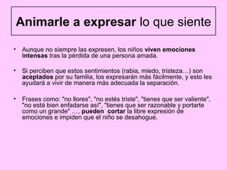 Animarle a expresar lo que siente

• Aunque no siempre las expresen, los niños viven emociones
  intensas tras la pérdida de una persona amada.

• Si perciben que estos sentimientos (rabia, miedo, tristeza…) son
  aceptados por su familia, los expresarán más fácilmente, y esto les
  ayudará a vivir de manera más adecuada la separación.

• Frases como: "no llores", "no estés triste", "tienes que ser valiente",
  "no está bien enfadarse así", "tienes que ser razonable y portarte
  como un grande" …, pueden cortar la libre expresión de
  emociones e impiden que el niño se desahogue.
 