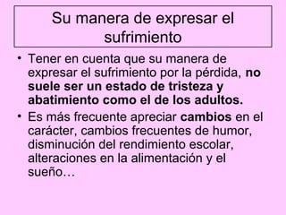 Su manera de expresar el
            sufrimiento
• Tener en cuenta que su manera de
  expresar el sufrimiento por la pérdida, no
  suele ser un estado de tristeza y
  abatimiento como el de los adultos.
• Es más frecuente apreciar cambios en el
  carácter, cambios frecuentes de humor,
  disminución del rendimiento escolar,
  alteraciones en la alimentación y el
  sueño…
 