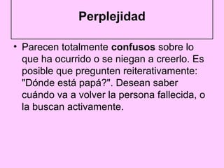Perplejidad

• Parecen totalmente confusos sobre lo
  que ha ocurrido o se niegan a creerlo. Es
  posible que pregunten reiterativamente:
  "Dónde está papá?". Desean saber
  cuándo va a volver la persona fallecida, o
  la buscan activamente.
 