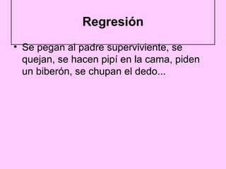 Regresión
• Se pegan al padre superviviente, se
  quejan, se hacen pipí en la cama, piden
  un biberón, se chupan el dedo...
 