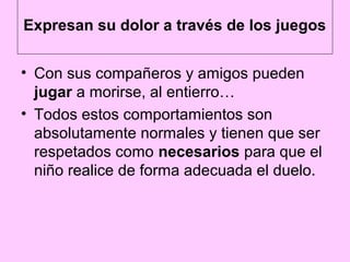 Expresan su dolor a través de los juegos


• Con sus compañeros y amigos pueden
  jugar a morirse, al entierro…
• Todos estos comportamientos son
  absolutamente normales y tienen que ser
  respetados como necesarios para que el
  niño realice de forma adecuada el duelo.
 
