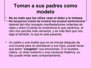 Toman a sus padres como
             modelo
• No es malo que los niños vean el dolor y la tristeza.
  No tengamos miedo de mostrar los propios sentimientos
  delante del niño (excepto manifestaciones violentas de
  rabia y dolor) Cuando le mostramos lo que sentimos, el
  niño nos percibe más cercanos, y es más fácil que nos
  diga el también, lo que le está pasando.

• Un padre o una madre que no se inmute después de
  una muerte para no entristecer a sus hijos, puede hacer
  que éstos "congelen" sus emociones. O si muestra
  cólera, un dolor extremo o una conducta histérica, su
  hijo puede imitar este comportamiento.
 