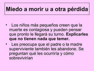 Miedo a morir u a otra pérdida

• Los niños más pequeños creen que la
 muerte es contagiosa y pueden pensar
 que pronto le llegará su turno. Explicarles
 que no tienen nada que temer.
• Les preocupa que el padre o la madre
 superviviente también les abandone. Se
 preguntan qué les ocurriría y cómo
 sobrevivirían
 