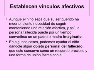 Establecen vínculos afectivos

• Aunque el niño sepa que su ser querido ha
  muerto, siente necesidad de seguir
  manteniendo una relación afectiva, y así, la
  persona fallecida puede por un tiempo
  convertirse en un padre o madre imaginario.
• En algunos casos, podemos ayudar al niño
  dándole algún objeto personal del fallecido,
  que este conserve como un recuerdo precioso y
  una forma de unión íntima con él.
 