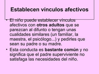 Establecen vínculos afectivos
• El niño puede establecer vínculos
  afectivos con otros adultos que se
  parezcan al difunto o tengan unas
  cualidades similares (un familiar, la
  maestra, el psicólogo...) y pedirles que
  sean su padre o su madre.
• Esta conducta es bastante común y no
  significa que el padre superviviente no
  satisfaga las necesidades del niño.
 