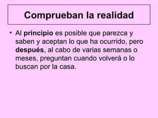Comprueban la realidad
• Al principio es posible que parezca y
  saben y aceptan lo que ha ocurrido, pero
  después, al cabo de varias semanas o
  meses, preguntan cuando volverá o lo
  buscan por la casa.
 