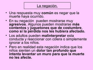 La negación.
• Una respuesta muy común es negar que la
  muerte haya ocurrido.
• En su negación pueden mostrarse muy
  agresivos. Algunos pueden mostrarse más
  contentos y juguetones que de costumbre,
  como si la pérdida nos les hubiera afectado.
• Los adultos pueden malinterpretar esta
  conducta y reaccionar con cólera o simplemente
  ignorar a los niños.
• Pero en realidad esta negación indica que los
  niños sienten un dolor tan profundo que
  intenta levantar un muro para que la muerte
  no les afecte.
 
