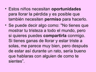 • Estos niños necesitan oportunidades
  para llorar la pérdida y es posible que
  también necesiten permiso para hacerlo.
• Se puede decir algo como: "No tienes que
  mostrar tu tristeza a todo el mundo, pero
  si quieres puedes compartirla conmigo.
  Si tienes ganas de llorar y estar triste a
  solas, me parece muy bien, pero después
  de estar así durante un rato, sería bueno
  que hablaras con alguien de como te
  sientes”.
 