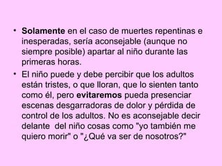 • Solamente en el caso de muertes repentinas e
  inesperadas, sería aconsejable (aunque no
  siempre posible) apartar al niño durante las
  primeras horas.
• El niño puede y debe percibir que los adultos
  están tristes, o que lloran, que lo sienten tanto
  como él, pero evitaremos pueda presenciar
  escenas desgarradoras de dolor y pérdida de
  control de los adultos. No es aconsejable decir
  delante del niño cosas como "yo también me
  quiero morir" o "¿Qué va ser de nosotros?"
 