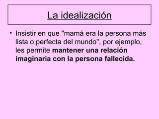 La idealización
• Insistir en que "mamá era la persona más
  lista o perfecta del mundo", por ejemplo,
  les permite mantener una relación
  imaginaria con la persona fallecida.
 
