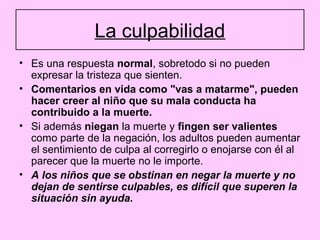 La culpabilidad
• Es una respuesta normal, sobretodo si no pueden
  expresar la tristeza que sienten.
• Comentarios en vida como "vas a matarme", pueden
  hacer creer al niño que su mala conducta ha
  contribuido a la muerte.
• Si además niegan la muerte y fingen ser valientes
  como parte de la negación, los adultos pueden aumentar
  el sentimiento de culpa al corregirlo o enojarse con él al
  parecer que la muerte no le importe.
• A los niños que se obstinan en negar la muerte y no
  dejan de sentirse culpables, es difícil que superen la
  situación sin ayuda.
 