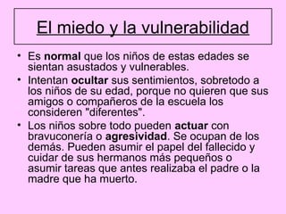 El miedo y la vulnerabilidad
• Es normal que los niños de estas edades se
  sientan asustados y vulnerables.
• Intentan ocultar sus sentimientos, sobretodo a
  los niños de su edad, porque no quieren que sus
  amigos o compañeros de la escuela los
  consideren "diferentes".
• Los niños sobre todo pueden actuar con
  bravuconería o agresividad. Se ocupan de los
  demás. Pueden asumir el papel del fallecido y
  cuidar de sus hermanos más pequeños o
  asumir tareas que antes realizaba el padre o la
  madre que ha muerto.
 