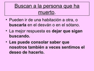 Buscan a la persona que ha
             muerto.
• Pueden ir de una habitación a otra, o
  buscarla en el desván o en el sótano.
• La mejor respuesta es dejar que sigan
  buscando.
• Les puede consolar saber que
  nosotros también a veces sentimos el
  deseo de hacerlo.
 