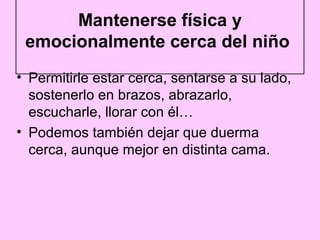 Mantenerse física y
 emocionalmente cerca del niño
• Permitirle estar cerca, sentarse a su lado,
  sostenerlo en brazos, abrazarlo,
  escucharle, llorar con él…
• Podemos también dejar que duerma
  cerca, aunque mejor en distinta cama.
 