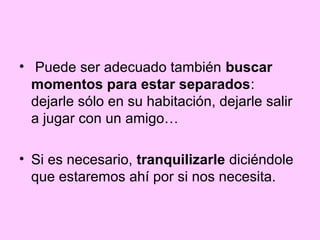 • Puede ser adecuado también buscar
  momentos para estar separados:
  dejarle sólo en su habitación, dejarle salir
  a jugar con un amigo…

• Si es necesario, tranquilizarle diciéndole
  que estaremos ahí por si nos necesita.
 