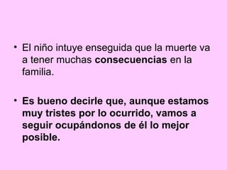 • El niño intuye enseguida que la muerte va
  a tener muchas consecuencias en la
  familia.

• Es bueno decirle que, aunque estamos
  muy tristes por lo ocurrido, vamos a
  seguir ocupándonos de él lo mejor
  posible.
 