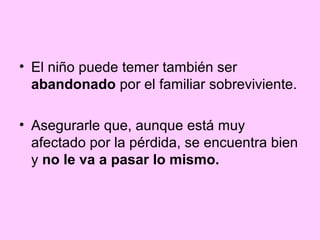 • El niño puede temer también ser
  abandonado por el familiar sobreviviente.

• Asegurarle que, aunque está muy
  afectado por la pérdida, se encuentra bien
  y no le va a pasar lo mismo.
 