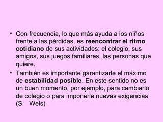 • Con frecuencia, lo que más ayuda a los niños
  frente a las pérdidas, es reencontrar el ritmo
  cotidiano de sus actividades: el colegio, sus
  amigos, sus juegos familiares, las personas que
  quiere.
• También es importante garantizarle el máximo
  de estabilidad posible. En este sentido no es
  un buen momento, por ejemplo, para cambiarlo
  de colegio o para imponerle nuevas exigencias
  (S. Weis)
 