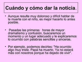 Cuándo y cómo dar la noticia.
• Aunque resulte muy doloroso y difícil hablar de
  la muerte con el niño, es mejor hacerlo lo antes
  posible.

• Pasadas las primeras horas de mayor
  dramatismo y confusión, buscaremos un
  momento y un lugar adecuado y le explicaremos
  lo ocurrido con palabras sencillas y sinceras.

• Por ejemplo, podemos decirles: "Ha ocurrido
  algo muy triste. Papá ha muerto. Ya no estará
  más con nosotros porque ha dejado de vivir".
 