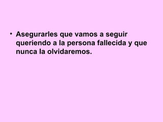 • Asegurarles que vamos a seguir
  queriendo a la persona fallecida y que
  nunca la olvidaremos.
 