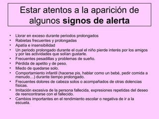 Estar atentos a la aparición de
        algunos signos de alerta
•   Llorar en exceso durante periodos prolongados
•   Rabietas frecuentes y prolongadas
•   Apatía e insensibilidad
•   Un periodo prolongado durante el cual el niño pierde interés por los amigos
    y por las actividades que solían gustarle.
•   Frecuentes pesadillas y problemas de sueño.
•   Pérdida de apetito y de peso.
•   Miedo de quedarse solo.
•   Comportamiento infantil (hacerse pis, hablar como un bebé, pedir comida a
    menudo…) durante tiempo prolongado.
•   Frecuentes dolores de cabeza solos o acompañados de otras dolencias
    físicas.
•   Imitación excesiva de la persona fallecida, expresiones repetidas del deseo
    de reencontrarse con el fallecido.
•   Cambios importantes en el rendimiento escolar o negativa de ir a la
    escuela.
 
