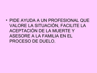 • PIDE AYUDA A UN PROFESIONAL QUE
  VALORE LA SITUACIÓN, FACILITE LA
  ACEPTACIÓN DE LA MUERTE Y
  ASESORE A LA FAMILIA EN EL
  PROCESO DE DUELO.
 