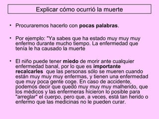 Explicar cómo ocurrió la muerte

• Procuraremos hacerlo con pocas palabras.

• Por ejemplo: "Ya sabes que ha estado muy muy muy
  enfermo durante mucho tiempo. La enfermedad que
  tenía le ha causado la muerte

• El niño puede tener miedo de morir ante cualquier
  enfermedad banal, por lo que es importante
  recalcarles que las personas sólo se mueren cuando
  están muy muy muy enfermas, y tienen una enfermedad
  que muy poca gente coge. En caso de accidente,
  podemos decir que quedó muy muy muy malherido, que
  los médicos y las enfermeras hicieron lo posible para
  "arreglar" el cuerpo, pero que, a veces, está tan herido o
  enfermo que las medicinas no le pueden curar.
 