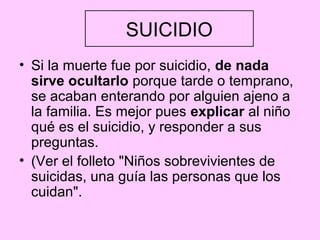 SUICIDIO
• Si la muerte fue por suicidio, de nada
  sirve ocultarlo porque tarde o temprano,
  se acaban enterando por alguien ajeno a
  la familia. Es mejor pues explicar al niño
  qué es el suicidio, y responder a sus
  preguntas.
• (Ver el folleto "Niños sobrevivientes de
  suicidas, una guía las personas que los
  cuidan".
 