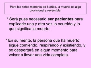 Para los niños menores de 5 años, la muerte es algo
                 provisional y reversible.

* Será pues necesario ser pacientes para
  explicarle una y otra vez lo ocurrido y lo
  que significa la muerte.

* En su mente, la persona que ha muerto
  sigue comiendo, respirando y existiendo, y
  se despertará en algún momento para
  volver a llevar una vida completa.
 