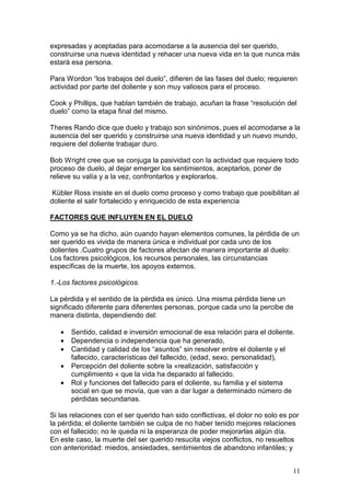 11
expresadas y aceptadas para acomodarse a la ausencia del ser querido,
construirse una nueva identidad y rehacer una nueva vida en la que nunca más
estará esa persona.
Para Wordon “los trabajos del duelo”, difieren de las fases del duelo; requieren
actividad por parte del doliente y son muy valiosos para el proceso.
Cook y Phillips, que hablan también de trabajo, acuñan la frase “resolución del
duelo” como la etapa final del mismo.
Theres Rando dice que duelo y trabajo son sinónimos, pues el acomodarse a la
ausencia del ser querido y construirse una nueva identidad y un nuevo mundo,
requiere del doliente trabajar duro.
Bob Wright cree que se conjuga la pasividad con la actividad que requiere todo
proceso de duelo, al dejar emerger los sentimientos, aceptarlos, poner de
relieve su valía y a la vez, confrontarlos y explorarlos.
Kübler Ross insiste en el duelo como proceso y como trabajo que posibilitan al
doliente el salir fortalecido y enriquecido de esta experiencia
FACTORES QUE INFLUYEN EN EL DUELO
Como ya se ha dicho, aún cuando hayan elementos comunes, la pérdida de un
ser querido es vivida de manera única e individual por cada uno de los
dolientes .Cuatro grupos de factores afectan de manera importante al duelo:
Los factores psicológicos, los recursos personales, las circunstancias
específicas de la muerte, los apoyos externos.
1.-Los factores psicológicos.
La pérdida y el sentido de la pérdida es único. Una misma pérdida tiene un
significado diferente para diferentes personas, porque cada uno la percibe de
manera distinta, dependiendo del:
• Sentido, calidad e inversión emocional de esa relación para el doliente.
• Dependencia o independencia que ha generado,
• Cantidad y calidad de los “asuntos” sin resolver entre el doliente y el
fallecido, características del fallecido, (edad, sexo, personalidad),
• Percepción del doliente sobre la «realización, satisfacción y
cumplimiento « que la vida ha deparado al fallecido.
• Rol y funciones del fallecido para el doliente, su familia y el sistema
social en que se movía, que van a dar lugar a determinado número de
pérdidas secundarias.
Si las relaciones con el ser querido han sido conflictivas, el dolor no solo es por
la pérdida; el doliente también se culpa de no haber tenido mejores relaciones
con el fallecido; no le queda ni la esperanza de poder mejorarlas algún día.
En este caso, la muerte del ser querido resucita viejos conflictos, no resueltos
con anterioridad: miedos, ansiedades, sentimientos de abandono infantiles; y
 