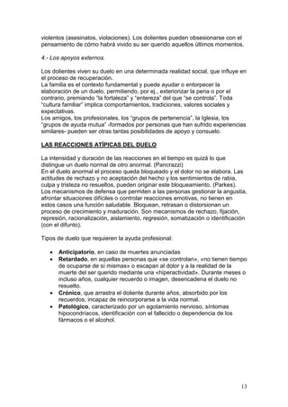13
violentos (asesinatos, violaciones). Los dolientes pueden obsesionarse con el
pensamiento de cómo habrá vivido su ser querido aquellos últimos momentos.
4.- Los apoyos externos.
Los dolientes viven su duelo en una determinada realidad social, que influye en
el proceso de recuperación.
La familia es el contexto fundamental y puede ayudar o entorpecer la
elaboración de un duelo, permitiendo, por ej., exteriorizar la pena o por el
contrario, premiando “la fortaleza” y “entereza” del que “se controla”. Toda
“cultura familiar” implica comportamientos, tradiciones, valores sociales y
expectativas.
Los amigos, los profesionales, los “grupos de pertenencia”, la Iglesia, los
“grupos de ayuda mutua” -formados por personas que han sufrido experiencias
similares- pueden ser otras tantas posibilidades de apoyo y consuelo.
LAS REACCIONES ATÍPICAS DEL DUELO
La intensidad y duración de las reacciones en el tiempo es quizá lo que
distingue un duelo normal de otro anormal. (Pancrazzi)
En el duelo anormal el proceso queda bloqueado y el dolor no se elabora. Las
actitudes de rechazo y no aceptación del hecho y los sentimientos de rabia,
culpa y tristeza no resueltos, pueden originar este bloqueamiento. (Parkes).
Los mecanismos de defensa que permiten a las personas gestionar la angustia,
afrontar situaciones difíciles o controlar reacciones emotivas, no tienen en
estos casos una función saludable. Bloquean, retrasan o distorsionan un
proceso de crecimiento y maduración. Son mecanismos de rechazo, fijación,
represión, racionalización, aislamiento, regresión, somatización o identificación
(con el difunto).
Tipos de duelo que requieren la ayuda profesional:
• Anticipatorio, en caso de muertes anunciadas
• Retardado, en aquellas personas que «se controlan», «no tienen tiempo
de ocuparse de sí mismas» o escapan al dolor y a la realidad de la
muerte del ser querido mediante una «hiperactividad». Durante meses o
incluso años, cualquier recuerdo o imagen, desencadena el duelo no
resuelto.
• Crónico, que arrastra el doliente durante años, absorbido por los
recuerdos, incapaz de reincorporarse a la vida normal.
• Patológico, caracterizado por un agotamiento nervioso, síntomas
hipocondríacos, identificación con el fallecido o dependencia de los
fármacos o el alcohol.
 