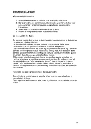 14
OBJETIVOS DEL DUELO
Wordon establece cuatro:
1. Aceptar la realidad de la pérdida, que es el paso más difícil.
2. Dar expresión a los sentimientos, identificarlos y comprenderlos, para
así aceptarlos y encontrar cauces apropiados de canalización e
integración.
3. Adaptarse a la nueva existencia sin el ser querido.
4. Invertir la energía emotiva en nuevas relaciones.
La resolución del duelo:
En general, puede decirse que el duelo ha sido resuelto cuando el doliente ha
cumplido los citados objetivos.
La duración del duelo es siempre variable y dependiente de factores
particulares que influyen en la respuesta individual a la pérdida.
Los síntomas más intensos del duelo agudo pueden durar entre 6 y 12 meses,
pero se conocen procesos que necesitan 3 años y más. Hay aspectos de la
pérdida que acompañan al doliente para siempre o del duelo mediato, que se
prolongan durante años y a veces hasta su muerte.
El tiempo es terapéutico porque da una perspectiva, ayuda a resituar los
hechos, adaptarse al cambio y procesar sentimientos. Sin embargo, que “el
tiempo todo lo cura”, “sólo se necesita tiempo”, “con el tiempo el dolor es
menor”, sólo es cierto si se toma el duelo como un trabajo o, se afronta la
pérdida sin negarla inhibirla o posponerla y se atraviesa el dolor, sin evitarlo o
circunvalarlo.
Pangrazzi cita dos signos concretos de recuperación:
Que el doliente pueda hablar y recordar al ser querido con naturalidad y
tranquilidad, sin llorar.
Que haya establecido nuevas relaciones significativas y aceptado los retos de
la vida.
 
