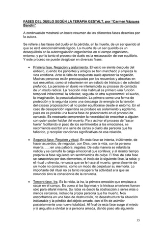 15
FASES DEL DUELO SEGÚN LA TERAPIA GESTALT, por “Carmen Vázquez
Bandín”
A continuación mostraré un breve resumen de las diferentes fases descritas por
la autora.
Se refiere a las fases del duelo en la pérdida, en la muerte, de un ser querido al
que se está emocionalmente ligado. La muerte de un ser querido es un
desequilibrio en la autorregulación organísmica en el campo organismo-
entorno, y por lo tanto el proceso de duelo es la restauración de ese equilibrio.
Y este proceso se puede desglosar en diversas fases:
• Primera fase. Negación y aislamiento. El vacío se siente después del
entierro, cuando los parientes y amigos se han marchado y empieza la
vida cotidiana. Ante la falta de respuesta suele aparecer la negación.
Muchas personas están preocupadas por los recuerdos y absortas en
sus ensueños; como si estuviesen en un estado de tristeza o de soledad
profundo. La persona en duelo ve interrumpido su proceso de contacto
de un modo radical. La reacción más habitual es primero una función
temporal infranormal, la soledad, seguida de otra supranormal: el sueño,
la imaginación, la pseudoalucinación. La primera como una forma de
protección y la segunda como una descarga de energía de la tensión
del exceso propioceptivo al no poder equilibrarse desde el entorno. En el
caso de desaparición repentina se produce un aislamiento y egotismo,
pues no es posible una buena fase de poscontacto en el proceso de
contacto. Es necesario comprender la necesidad de encontrar a alguien
con quien poder hablar del muerto. Para activar el proceso de “sacar
fuera” facilitando el paso de los sentimientos a las emociones, se
recomienda escribir una serie de cartas o diario ala persona que ha
fallecido, y recopilar canciones significativas de esa relación.
• Segunda fase. Regateo y ritual. En esta fase se intenta, inútilmente, de
hacer acuerdos, de negociar, con Dios, con la vida, con la persona
muerta, …; en una palabra, regatea. De esta manera se retarda la
noticia y se camufla la carga emocional que conlleva; y al mismo tiempo
propicia la fase siguiente sin sentimientos de culpa. El final de esta fase
se caracteriza por dos elementos, el inicio de la siguiente fase, la rabia; y
el ritual u ofrenda, renuncia que se le hace al muerto, generalmente de
un modo no consciente, como un modo de perpetuar su memoria. Lo
importante del ritual no es tanto recuperar la actividad a la que se
renunció sino la consciencia de la renuncia.
• Tercera fase. Ira. Es la rabia, la ira, la primera emoción que empieza a
sacar en el campo. Es como si las lágrimas y la tristeza anteriores fueran
sólo para ella/el mismo. Su rabia va desde la abstracción a seres más o
menos cercanos, incluso la propia persona que ha muerto. Nos
encontramos en una fase de destrucción, de desestructurar la situación
intolerable y la pérdida del objeto amado, con el fin de asimilar
posteriormente una nueva totalidad. Al final de esta fase surge el miedo
y la angustia a olvidar a la persona amada, dando paso ala siguiente
 