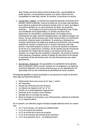 16
fase. Existe una lucha interna entre la destrucción, cuya finalidad es
poder asimilar, y la aniquilación (reducir a la nada); siendo las dos
compatibles en esta fase, siendo “la iniciativa” la que lleva a la acción.
• Cuarta fase. Tristeza. La persona es organísmicamente consciente de la
pérdida, siente la pérdida, vivencia la ausencia. Es la fase más delicada,
pues siente la ausencia de la persona amada como un vacío, que llega a
convertirse también en un vacío personal, de ideas, de proyectos,
ilusiones, … Es la etapa en la que la persona se abandona más. Existe
una retroflexión de la agresividad y un cambio neurótico de la
destrucción en aniquilación, autoaniquilación. Es la etapa de los
sentimientos de culpa, donde la desesperación y la tristeza emergen con
fuerza. Es aquí donde tenemos que hacer frente al dolor y al sufrimiento
emocional, evitando aislar el problema. Si anulamos y bloqueamos
nuestros sentimientos de tristeza se acabará el sufrimiento, pero el duelo
quedará sin resolver y pasará a ser un asunto inconcluso que más
pronto o más tarde pasará su factura. La forma de abordar el problema
ha de ser muy organísmico y holístico, de tal manera que las emociones
se expresen sin ningún tipo de reparo y con toda la fuerza que se
requiera, sin ningún tipo de ocultación o represión. Se rompe el contacto
entre paciente y terapeuta, siendo el trabajo de este último el de apoyar
la expresión de las emociones junto con las interrupciones que vayan
apareciendo.
• Quinta fase. Aceptación. Es equivalente a la asimilación de la pérdida.
Aquí el paciente vuelve a tomar contacto con el terapeuta y se habla de
la persona fallecida y de nuevos intereses que se van despertando. En
esta etapa final se van entreviendo la posibilidad de hacer cambios.
El terapeuta gestáltico cuando acompaña a una persona en duelo ha de tener
claro algunos elementos básicos:
• Observación de lo que ocurre en el “aquí y ahora”.
• No interpretar.
• Apoyar las interrupciones del contacto.
• La relación es diagonal, del “yo” al “tu”.
• Confiar en la autorregulación organísmica.
• Entender al ser humano como holístico.
• Manejar bien el concepto de campo.
• Basar la terapia en el proceso y sus interrupciones, estando el contenido
en un segundo plano.
En mi opinión y en definitiva según la terapia Gestalt debemos tener en cuenta
que:
• Lo 1º es el campo, y el campo es indiferenciado.
• Lo 2º es la toma de contacto.
• Lo 3º es el final de la toma de contacto.
• Lo 4º es el principio del contacto final (nosotros).
• Lo 5º es la aparición de tu – yo (diferenciación).
 