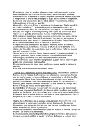 18
El sentido de culpa sin resolver y las emociones mal interpretadas pueden
llevar al doliente a sentirse mal durante años o a manifestarlo a través de
síntomas físicos. Puesto que el pasado no puede cambiarse, hay que aceptarlo
e integrarlo en la propia vida; el aceptar la culpa es una forma de integración.
El doliente está furioso; lleno de ira, rabia, cólera y resentimiento. Incluso
indignación con el propio ser querido.
Depresión y abandono. Prima el sentimiento de desolación. “Nadie ha sufrido
un duelo como el suyo”. La depresión aparece en esta etapa como un
fenómeno normal y sano. Es una necesidad psicológica, un camino lento y
tortuoso para llegar a aceptar la pérdida y forma parte del proceso de decir
“adiós” al ser querido. Disminuye de manera importante la autoestima.
Está mejorando puesto que puede expresar sentimientos muy fuertes de los
que no se creía capaz. Estos sentimientos son normales en las personas y
deben aceptarse, pero a menudo procuramos sublimarlos. Es una fase normal
en el proceso del duelo e inicia la salida de la depresión.
Comportamientos: alteraciones del apetito, insomnio, miedo a enfermar,
aislamiento social, evitar lo que recuerda al difunto o por el contrario llevar
objetos del fallecido o atesorar objetos que le pertenecían, visitar los lugares
que se frecuentaron juntos.
Se dan a menudo síntomas físicos de enfermedad originados por el dolor, la
angustia y el stress, que a su vez provocan una depresión del sistema
inmunológico; el doliente se vuelve físicamente más vulnerable.
Los problemas de salud a lo largo del proceso, pueden indicar fijaciones por
problemas emocionales mal resueltos.
El entender la causa de todos estos «síntomas» puede ayudar a trabajar la
pérdida.
Esta fase puede durar desde semanas a meses.
Tercera fase. Resistencia a volver a la vida habitual. El doliente se siente sin
fuerzas, débil e incapaz de afrontar nuevas situaciones y decisiones. Piensa
que los que le rodean no tienen ni idea de la magnitud de la pérdida, terrible y
muy especial. No se duele delante de cualquiera, su duelo es un asunto
privado. Le hablan de otras cosas ignorando su pena. Todos han olvidado lo
ocurrido, pero “alguien tiene que recordarlo”.Quiere tomarse su tiempo para
hacer el duelo, se resiste a darlo por acabado.
En realidad se produce una “conspiración del silencio” y no se menciona al
difunto para no provocar la aflicción del doliente. Algo importante que pueden
realizar los familiares y amigos es el ayudar a conservar la memoria del difunto.
El doliente debería abrirse a nuevas relaciones e iniciar algo diferente. Pero no
le apetece y le cuesta, lo cual es muy normal.
Cuarta fase. Afirmación de la realidad y recuperación. Gradualmente se va
abriendo paso la esperanza. Las nubes se van despejando. Se alternan
temporadas buenas con los baches, que casi siempre coinciden con fechas
clave, aniversarios y fiestas significativas.
Se recupera el sentido de sí mismo que pasa por aceptar la pérdida: “mi hijo ha
muerto”. Se afronta la dura realidad.
En muchos casos, el doliente prefiere trabajar por sí mismo su dolor; aunque
siempre necesita la calidez, la ayuda y el afecto de los que le rodean, para
 