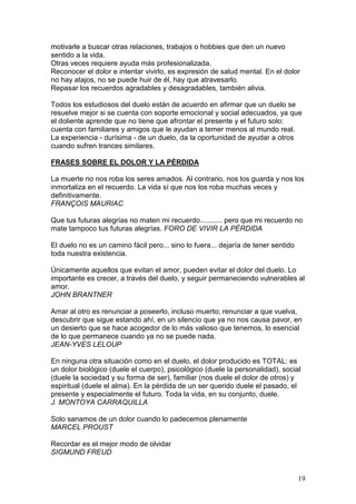 19
motivarle a buscar otras relaciones, trabajos o hobbies que den un nuevo
sentido a la vida.
Otras veces requiere ayuda más profesionalizada.
Reconocer el dolor e intentar vivirlo, es expresión de salud mental. En el dolor
no hay atajos, no se puede huir de él, hay que atravesarlo.
Repasar los recuerdos agradables y desagradables, también alivia.
Todos los estudiosos del duelo están de acuerdo en afirmar que un duelo se
resuelve mejor si se cuenta con soporte emocional y social adecuados, ya que
el doliente aprende que no tiene que afrontar el presente y el futuro solo:
cuenta con familiares y amigos que le ayudan a temer menos al mundo real.
La experiencia - durísima - de un duelo, da la oportunidad de ayudar a otros
cuando sufren trances similares.
FRASES SOBRE EL DOLOR Y LA PÉRDIDA
La muerte no nos roba los seres amados. Al contrario, nos los guarda y nos los
inmortaliza en el recuerdo. La vida sí que nos los roba muchas veces y
definitivamente.
FRANÇOIS MAURIAC
Que tus futuras alegrías no maten mi recuerdo........... pero que mi recuerdo no
mate tampoco tus futuras alegrías. FORO DE VIVIR LA PÉRDIDA
El duelo no es un camino fácil pero... sino lo fuera... dejaría de tener sentido
toda nuestra existencia.
Únicamente aquellos que evitan el amor, pueden evitar el dolor del duelo. Lo
importante es crecer, a través del duelo, y seguir permaneciendo vulnerables al
amor.
JOHN BRANTNER
Amar al otro es renunciar a poseerlo, incluso muerto; renunciar a que vuelva,
descubrir que sigue estando ahí, en un silencio que ya no nos causa pavor, en
un desierto que se hace acogedor de lo más valioso que tenemos, lo esencial
de lo que permanece cuando ya no se puede nada.
JEAN-YVES LELOUP
En ninguna otra situación como en el duelo, el dolor producido es TOTAL: es
un dolor biológico (duele el cuerpo), psicológico (duele la personalidad), social
(duele la sociedad y su forma de ser), familiar (nos duele el dolor de otros) y
espiritual (duele el alma). En la pérdida de un ser querido duele el pasado, el
presente y especialmente el futuro. Toda la vida, en su conjunto, duele.
J. MONTOYA CARRAQUILLA
Solo sanamos de un dolor cuando lo padecemos plenamente
MARCEL PROUST
Recordar es el mejor modo de olvidar
SIGMUND FREUD
 