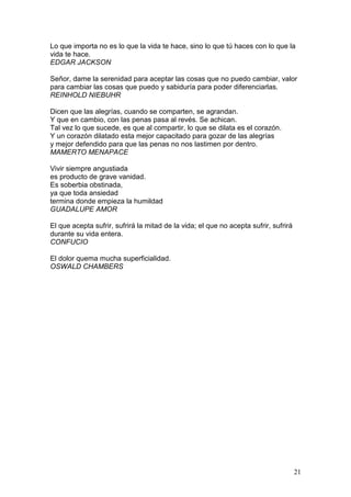 21
Lo que importa no es lo que la vida te hace, sino lo que tú haces con lo que la
vida te hace.
EDGAR JACKSON
Señor, dame la serenidad para aceptar las cosas que no puedo cambiar, valor
para cambiar las cosas que puedo y sabiduría para poder diferenciarlas.
REINHOLD NIEBUHR
Dicen que las alegrías, cuando se comparten, se agrandan.
Y que en cambio, con las penas pasa al revés. Se achican.
Tal vez lo que sucede, es que al compartir, lo que se dilata es el corazón.
Y un corazón dilatado esta mejor capacitado para gozar de las alegrías
y mejor defendido para que las penas no nos lastimen por dentro.
MAMERTO MENAPACE
Vivir siempre angustiada
es producto de grave vanidad.
Es soberbia obstinada,
ya que toda ansiedad
termina donde empieza la humildad
GUADALUPE AMOR
El que acepta sufrir, sufrirá la mitad de la vida; el que no acepta sufrir, sufrirá
durante su vida entera.
CONFUCIO
El dolor quema mucha superficialidad.
OSWALD CHAMBERS
 
