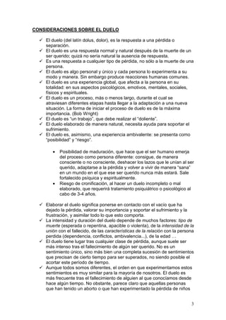 3
CONSIDERACIONES SOBRE EL DUELO
El duelo (del latín dolus, dolor), es la respuesta a una pérdida o
separación.
El duelo es una respuesta normal y natural después de la muerte de un
ser querido; quizá no sería natural la ausencia de respuesta.
Es una respuesta a cualquier tipo de pérdida, no sólo a la muerte de una
persona.
El duelo es algo personal y único y cada persona lo experimenta a su
modo y manera. Sin embargo produce reacciones humanas comunes.
El duelo es una experiencia global, que afecta a la persona en su
totalidad: en sus aspectos psicológicos, emotivos, mentales, sociales,
físicos y espirituales.
El duelo es un proceso, más o menos largo, durante el cual se
atraviesan diferentes etapas hasta llegar a la adaptación a una nueva
situación. La forma de iniciar el proceso de duelo es de la máxima
importancia. (Bob Wright)
El duelo es “un trabajo”, que debe realizar el “doliente”.
El duelo elaborado de manera natural, necesita ayuda para soportar el
sufrimiento.
El duelo es, asimismo, una experiencia ambivalente: se presenta como
“posibilidad” y “riesgo”.
• Posibilidad de maduración, que hace que el ser humano emerja
del proceso como persona diferente: consigue, de manera
consciente o no consciente, deshacer los lazos que le unían al ser
querido, adaptarse a la pérdida y volver a vivir de manera “sana”
en un mundo en el que ese ser querido nunca más estará. Sale
fortalecido psíquica y espiritualmente.
• Riesgo de cronificación, al hacer un duelo incompleto o mal
elaborado, que requerirá tratamiento psiquiátrico o psicológico al
cabo de 3-4 años.
Elaborar el duelo significa ponerse en contacto con el vacío que ha
dejado la pérdida, valorar su importancia y soportar el sufrimiento y la
frustración, y asimilar todo lo que esto comporta.
La intensidad y duración del duelo depende de muchos factores: tipo de
muerte (esperada o repentina, apacible o violenta), de la intensidad de la
unión con el fallecido, de las características de la relación con la persona
perdida (dependencia, conflictos, ambivalencia...), de la edad …
El duelo tiene lugar tras cualquier clase de pérdida, aunque suele ser
más intenso tras el fallecimiento de algún ser querido. No es un
sentimiento único, sino más bien una completa sucesión de sentimientos
que precisan de cierto tiempo para ser superados, no siendo posible el
acortar este período de tiempo.
Aunque todos somos diferentes, el orden en que experimentamos estos
sentimientos es muy similar para la mayoría de nosotros. El duelo es
más frecuente tras el fallecimiento de alguien al que conocíamos desde
hace algún tiempo. No obstante, parece claro que aquellas personas
que han tenido un aborto o que han experimentado la pérdida de niños
 