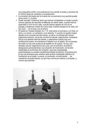 4
muy pequeños sufren una experiencia muy similar al duelo y precisan de
la misma clase de cuidados y consideración.
La duración del duelo por la muerte de una persona muy querida puede
durar entre 1 y 3 años.
Duelo resuelto. Podemos decir que hemos completado un duelo cuando
somos capaces de recordar al fallecido sin sentir dolor, cuando hemos
aprendido a vivir sin él o ella, cuando hemos dejado de vivir en el
pasado y podemos invertir de nuevo toda nuestra energía en la vida y en
los vivos…, en el aquí y en el ahora.
El duelo en Terapia Gestalt. En T. G. todo tiene un principio y un final, un
abrir y un cerrar, un contacto y una retirada. Y cuando no queda ningún
apetito en la consciencia del cuerpo, el cierre, la retirada del campo
organismo-entorno, se da de una forma natural, organísmica, necesaria.
Se da una pérdida total de interés, y solamente cuando hay una
confluencia insana, se mantiene la relación con el objeto. En el proceso
de duelo no hay esa ausencia de apetito en el cuerpo, no hay una
retirada natural, organísmica sino que, por el contrario, el entorno
desaparece produciéndose una situación de frustración, de tensión
intolerable en la frontera de contacto, pues las necesidades
propioceptivas no pueden equilibrarse desde el entorno. El proceso por
el que se atraviesa para resolver esta tensión intolerable debida a la
frustración es el duelo. La pena, la confusión, el sufrimiento,… se
mantienen durante tiempo, ya que hay mucho por destruir y aniquilar, y
mucho que asimilar.
 
